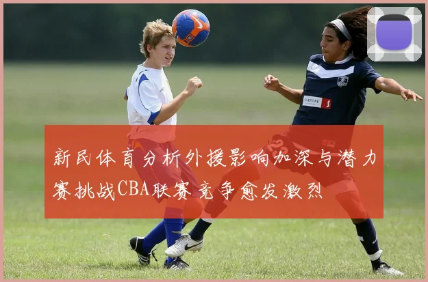 新民体育分析外援影响加深与潜力赛挑战CBA联赛竞争愈发激烈