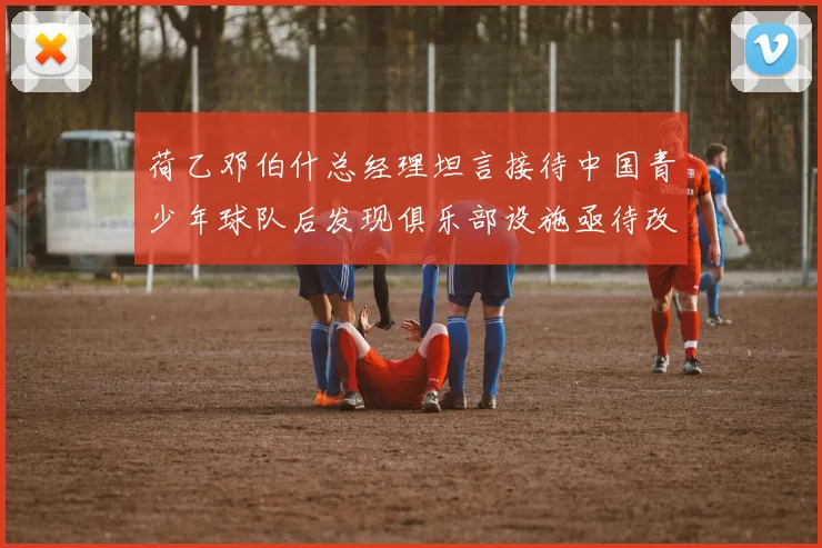 荷乙邓伯什总经理坦言接待中国青少年球队后发现俱乐部设施亟待改善