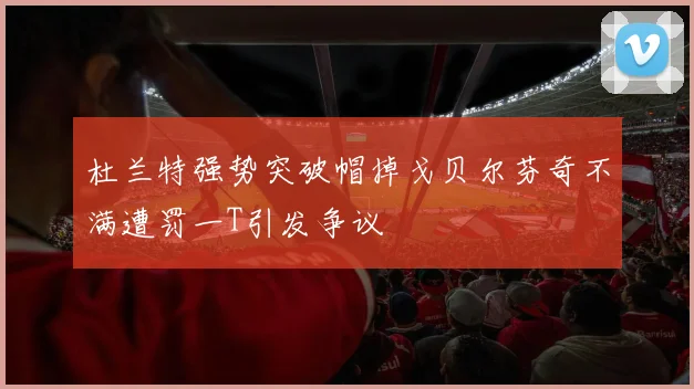 杜兰特强势突破帽掉戈贝尔芬奇不满遭罚一T引发争议