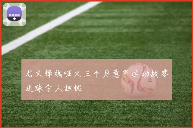 尤文锋线哑火三个月意甲运动战零进球令人担忧