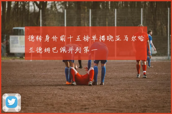 德转身价前十五榜单揭晓亚马尔哈兰德姆巴佩并列第一