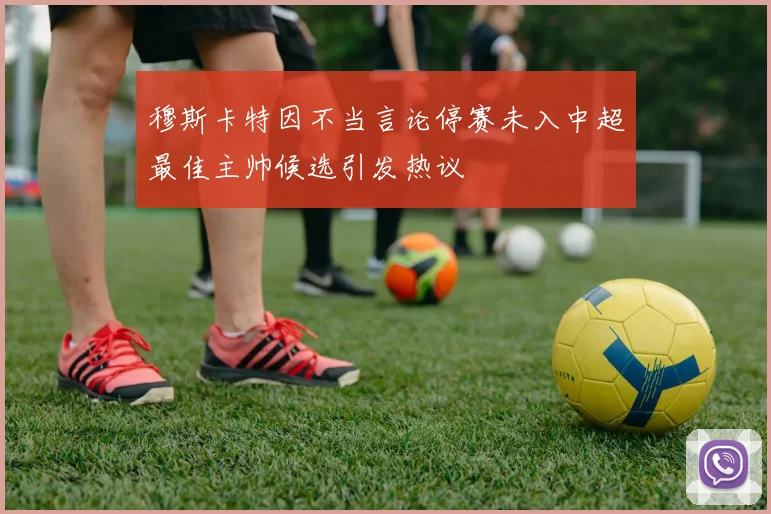 穆斯卡特因不当言论停赛未入中超最佳主帅候选引发热议
