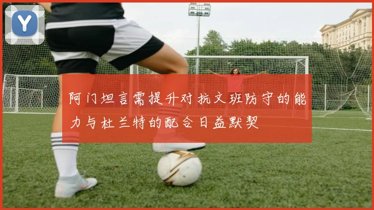 阿门坦言需提升对抗文班防守的能力与杜兰特的配合日益默契