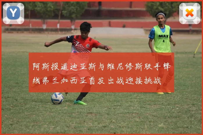 阿斯报道迪亚斯与维尼修斯联手锋线弗兰加西亚首发出战迎接挑战