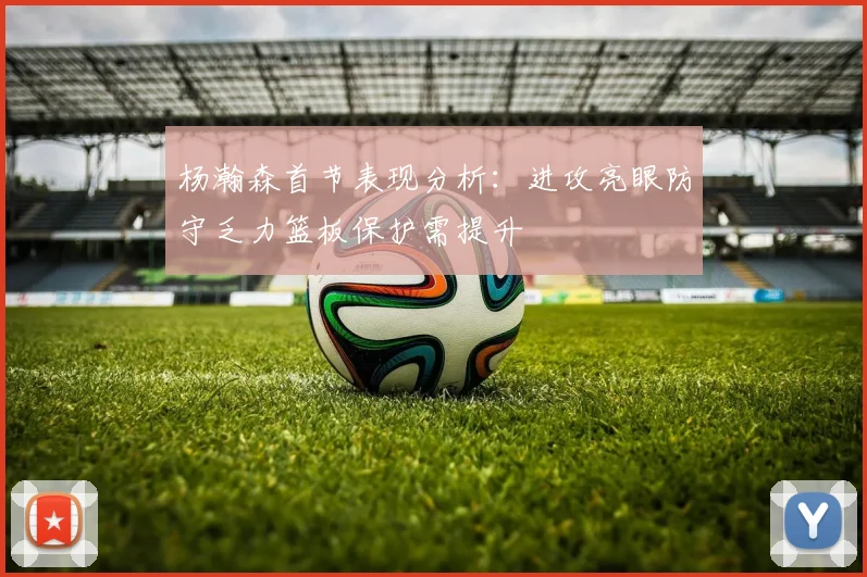 杨瀚森首节表现分析：进攻亮眼防守乏力篮板保护需提升