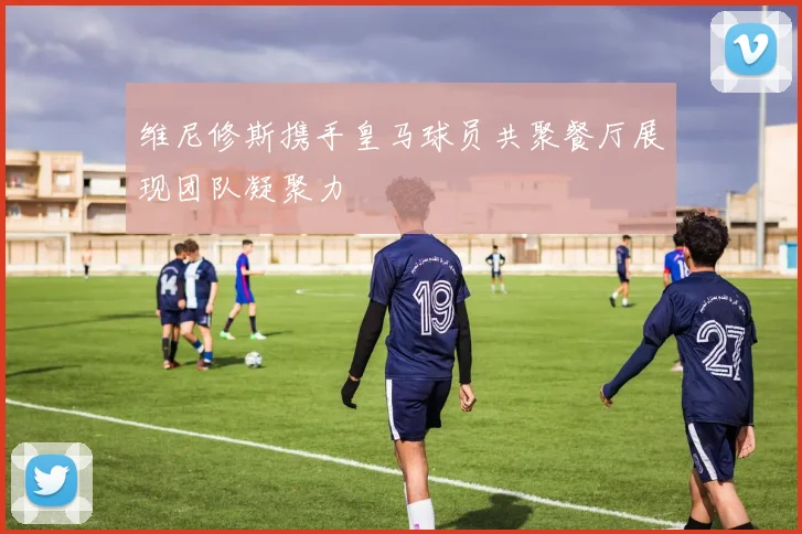 维尼修斯携手皇马球员共聚餐厅展现团队凝聚力