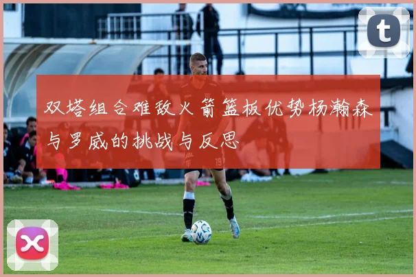 双塔组合难敌火箭篮板优势杨瀚森与罗威的挑战与反思
