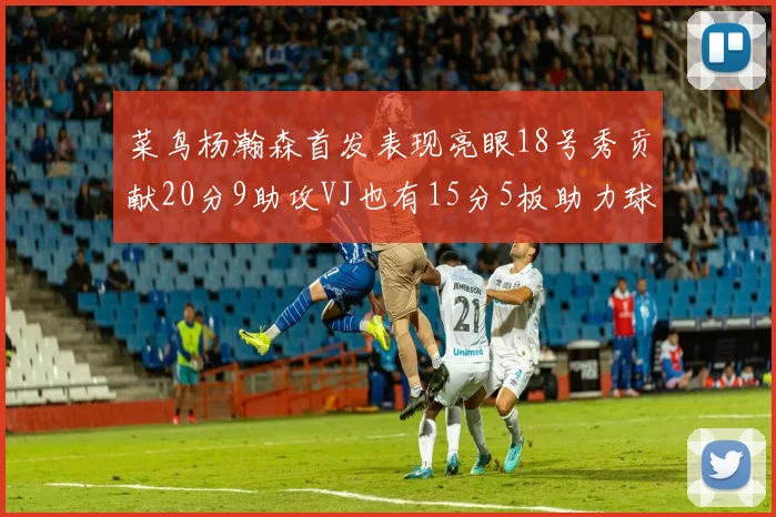菜鸟杨瀚森首发表现亮眼18号秀贡献20分9助攻VJ也有15分5板助力球队