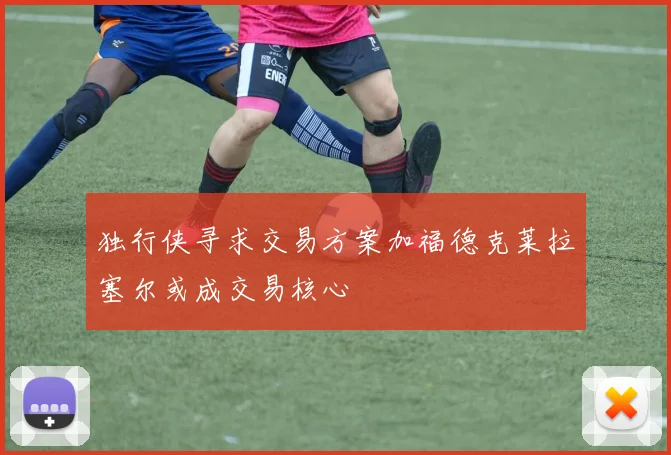 独行侠寻求交易方案加福德克莱拉塞尔或成交易核心