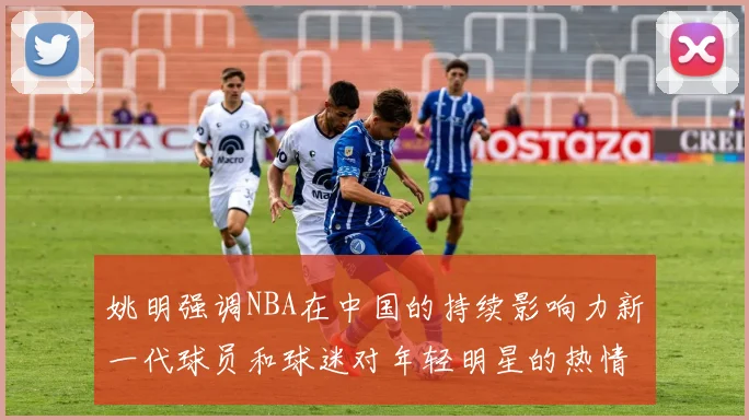姚明强调NBA在中国的持续影响力新一代球员和球迷对年轻明星的热情不减