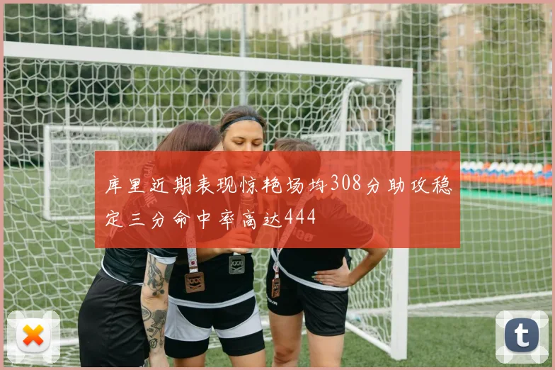 库里近期表现惊艳场均308分助攻稳定三分命中率高达444