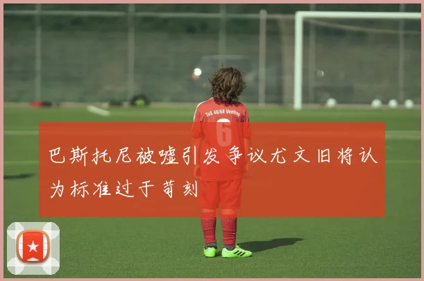巴斯托尼被嘘引发争议尤文旧将认为标准过于苛刻