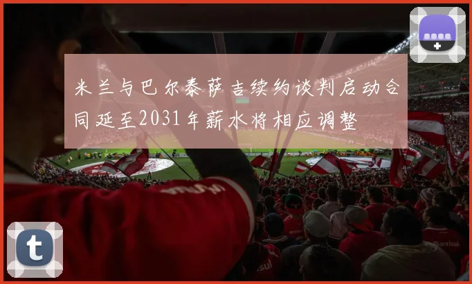 米兰与巴尔泰萨吉续约谈判启动合同延至2031年薪水将相应调整