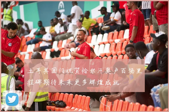 土耳其国门祝贺恰尔汗奥卢百场里程碑期待未来更多辉煌成就