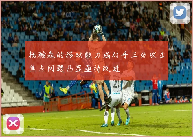 杨瀚森的移动能力成对手三分攻击焦点问题凸显亟待改进