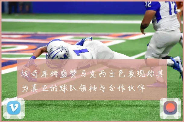 埃奇库姆盛赞马克西出色表现称其为真正的球队领袖与合作伙伴