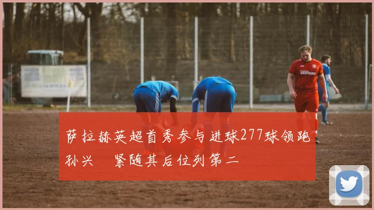 萨拉赫英超首秀参与进球277球领跑孙兴慜紧随其后位列第二