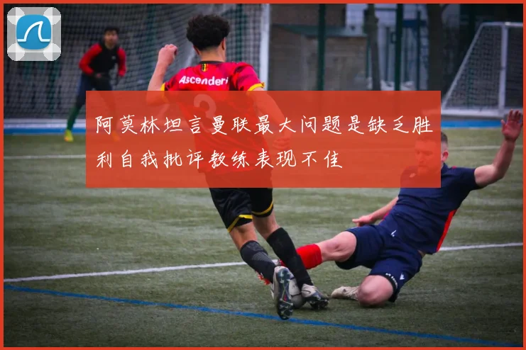 阿莫林坦言曼联最大问题是缺乏胜利自我批评教练表现不佳
