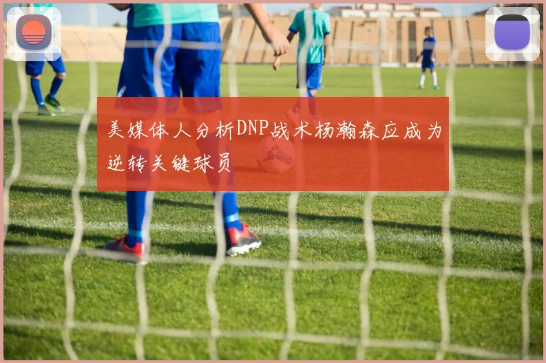 美媒体人分析DNP战术杨瀚森应成为逆转关键球员