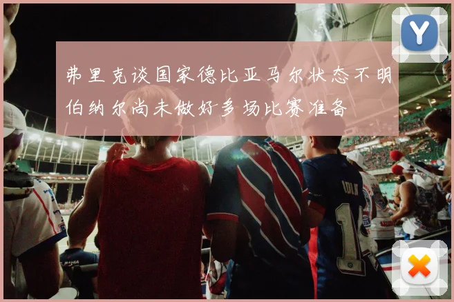 弗里克谈国家德比亚马尔状态不明伯纳尔尚未做好多场比赛准备