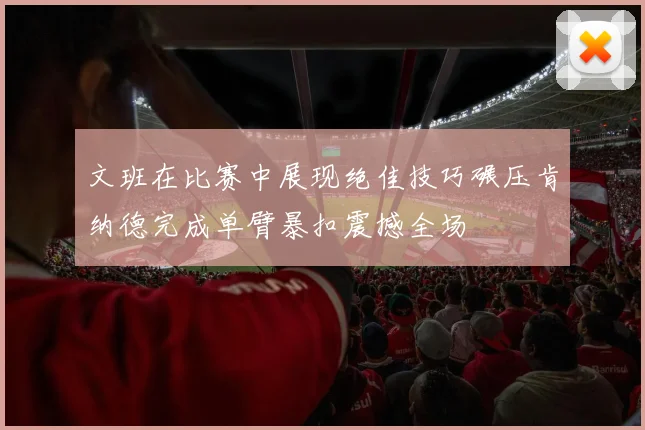 文班在比赛中展现绝佳技巧碾压肯纳德完成单臂暴扣震撼全场