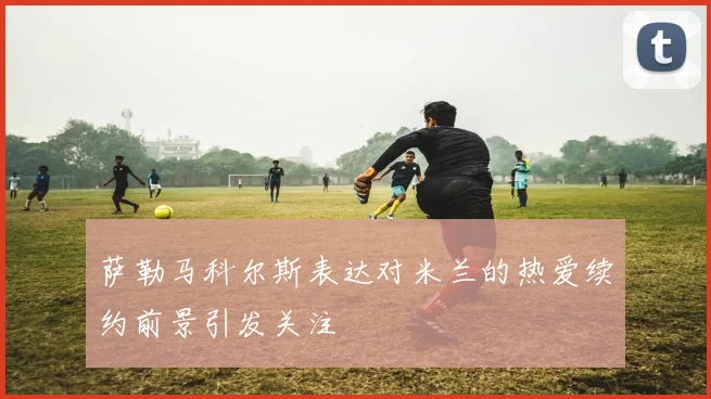 萨勒马科尔斯表达对米兰的热爱续约前景引发关注