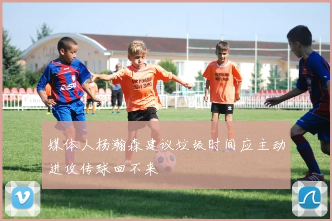 媒体人杨瀚森建议垃圾时间应主动进攻传球回不来