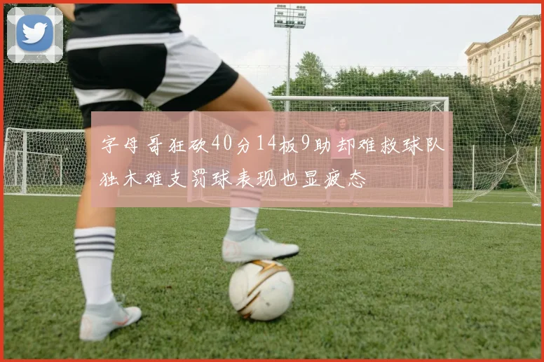 字母哥狂砍40分14板9助却难救球队独木难支罚球表现也显疲态
