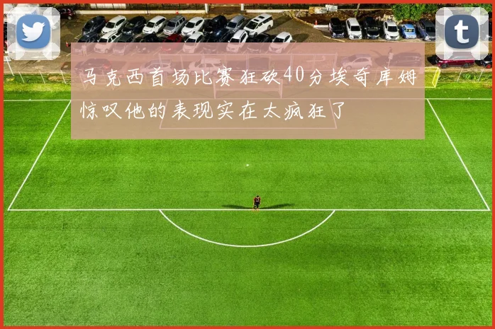 马克西首场比赛狂砍40分埃奇库姆惊叹他的表现实在太疯狂了