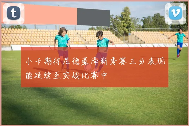 小卡期待尼德豪泽新秀赛三分表现能延续至实战比赛中
