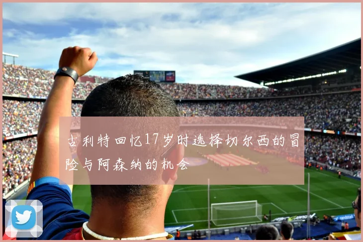 古利特回忆17岁时选择切尔西的冒险与阿森纳的机会