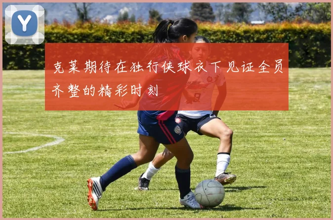 克莱期待在独行侠球衣下见证全员齐整的精彩时刻