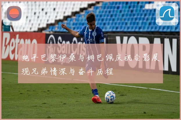 绝平巴黎伊桑与姆巴佩庆祝合影展现兄弟情深与奋斗历程