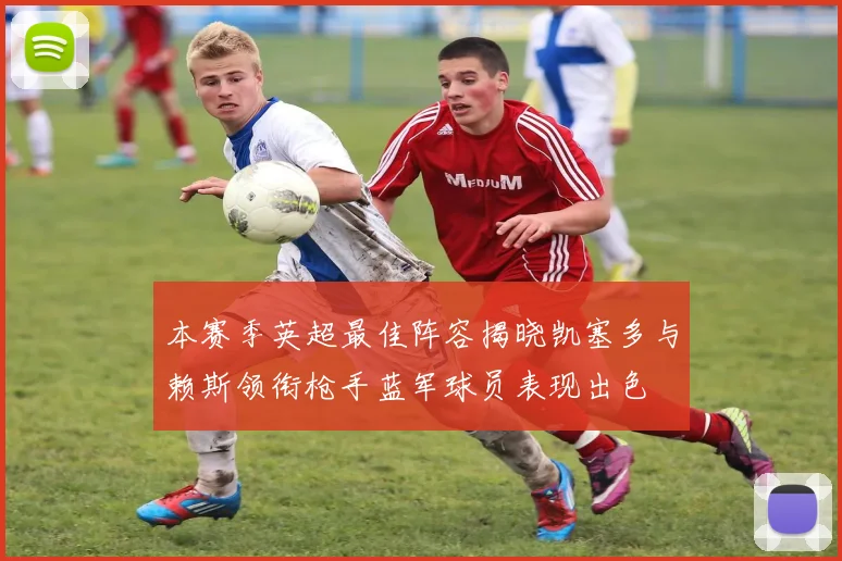 本赛季英超最佳阵容揭晓凯塞多与赖斯领衔枪手蓝军球员表现出色