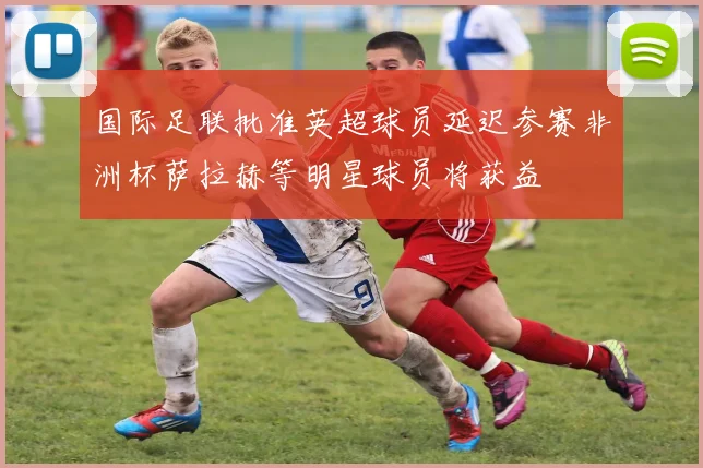 国际足联批准英超球员延迟参赛非洲杯萨拉赫等明星球员将获益