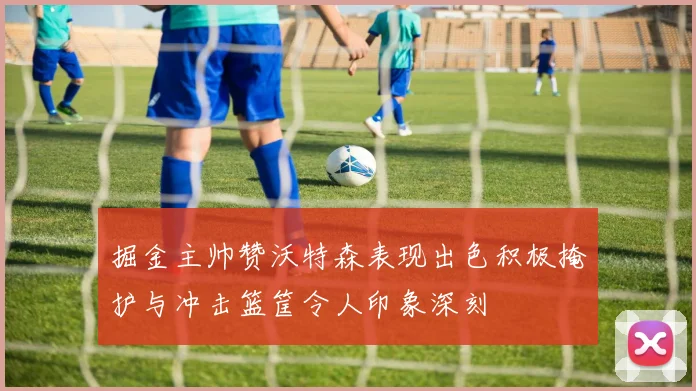掘金主帅赞沃特森表现出色积极掩护与冲击篮筐令人印象深刻