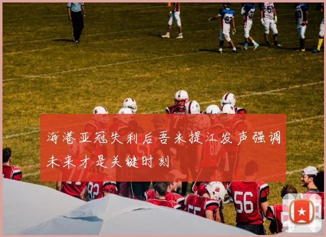海港亚冠失利后吾米提江发声强调未来才是关键时刻