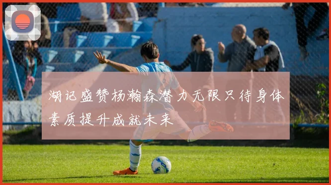 湖记盛赞杨瀚森潜力无限只待身体素质提升成就未来