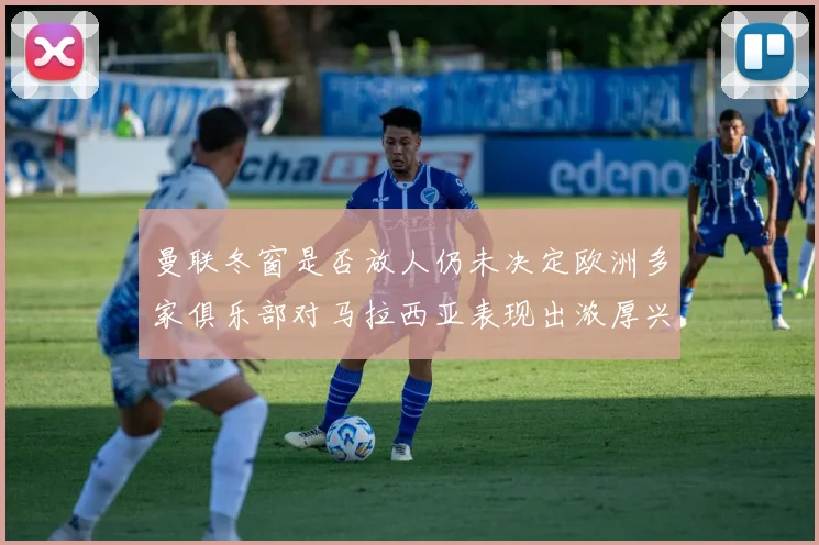 曼联冬窗是否放人仍未决定欧洲多家俱乐部对马拉西亚表现出浓厚兴趣